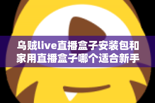 乌贼live直播盒子安装包和家用直播盒子哪个适合新手？新手主播入门选型全攻略