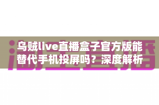 乌贼live直播盒子官方版能替代手机投屏吗？深度解析大屏观影体验的全新升级方案