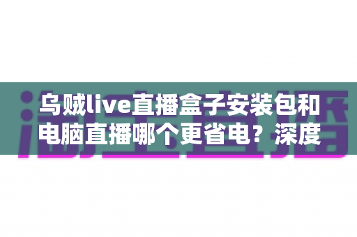 乌贼live直播盒子安装包和电脑直播哪个更省电？深度耗电对比与实用省电指南