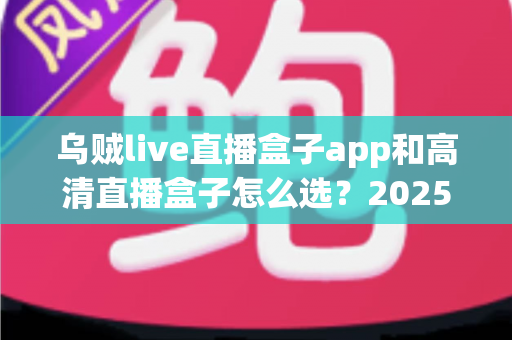 乌贼live直播盒子app和高清直播盒子怎么选？2025年最全避坑指南助你轻松找到理想观影方案