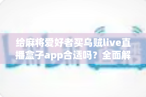 给麻将爱好者买乌贼live直播盒子app合适吗？全面解析麻将直播App的价值、风险与理性选购指南