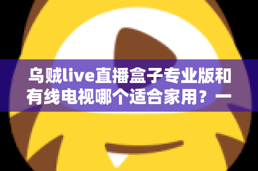 乌贼live直播盒子专业版和有线电视哪个适合家用?一篇讲透家庭观影方案选择 乌贼live直播盒子专业版和有线电视哪个适合家用?一篇讲透家庭观影方案选择