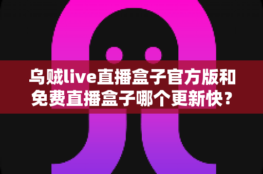 乌贼live直播盒子官方版和免费直播盒子哪个更新快？深度解析更新速度与版本选择指南