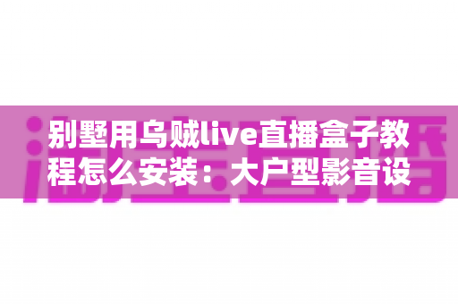 别墅用乌贼live直播盒子教程怎么安装:大户型影音设备从开箱到多房间部署的完整指南 别墅用乌贼live直播盒子教程怎么安装:大户型影音设备从开箱到多房间部署的完整指南