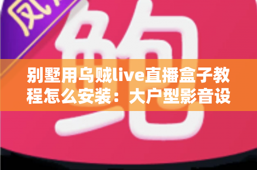 别墅用乌贼live直播盒子教程怎么安装：大户型影音设备从开箱到多房间部署的完整指南