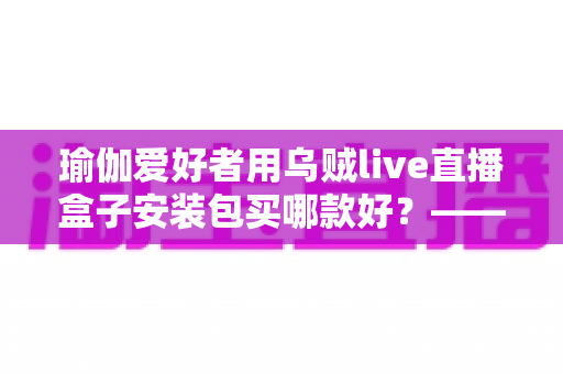 瑜伽爱好者用乌贼live直播盒子安装包买哪款好？——一篇文章解决你的选择困难症
