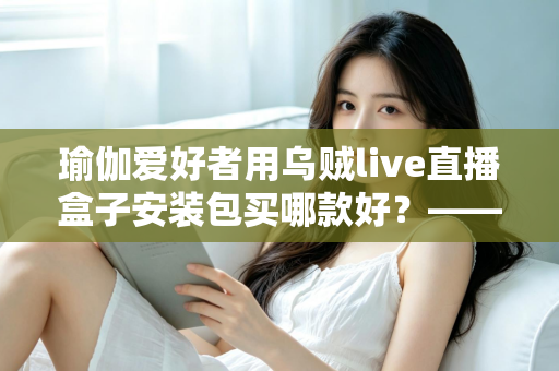 瑜伽爱好者用乌贼live直播盒子安装包买哪款好？——一篇文章解决你的选择困难症