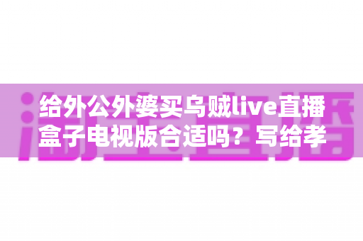 给外公外婆买乌贼live直播盒子电视版合适吗?写给孝顺孙辈的选购与使用全指南 给外公外婆买乌贼live直播盒子电视版合适吗?写给孝顺孙辈的选购与使用全指南