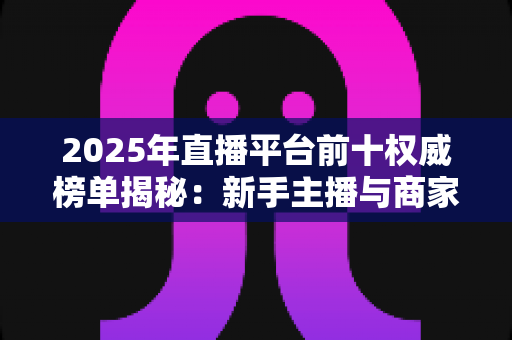 2025年直播平台前十权威榜单揭秘：新手主播与商家选平台的必备指南