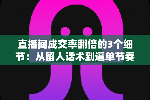 直播间成交率翻倍的3个细节：从留人话术到逼单节奏的实战转化指南