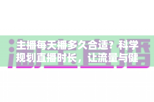 主播每天播多久合适？科学规划直播时长，让流量与健康兼得的实用指南