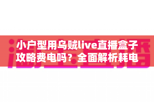 小户型用乌贼live直播盒子攻略费电吗?全面解析耗电量、使用成本与省电技巧 小户型用乌贼live直播盒子攻略费电吗?全面解析耗电量、使用成本与省电技巧