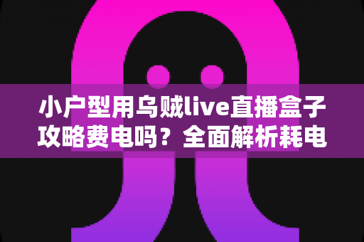 小户型用乌贼live直播盒子攻略费电吗?全面解析耗电量、使用成本与省电技巧 小户型用乌贼live直播盒子攻略费电吗?全面解析耗电量、使用成本与省电技巧