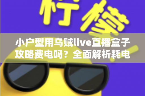 小户型用乌贼live直播盒子攻略费电吗?全面解析耗电量、使用成本与省电技巧 小户型用乌贼live直播盒子攻略费电吗?全面解析耗电量、使用成本与省电技巧