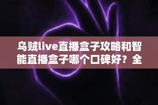 乌贼live直播盒子攻略和智能直播盒子哪个口碑好？全网口碑深度对比与实用攻略一站式指南