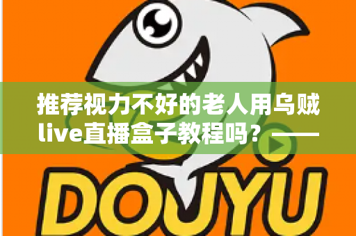 推荐视力不好的老人用乌贼live直播盒子教程吗？——老年视力不佳人群使用直播盒子的全面指南与实用建议