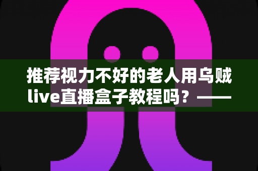 推荐视力不好的老人用乌贼live直播盒子教程吗？——老年视力不佳人群使用直播盒子的全面指南与实用建议