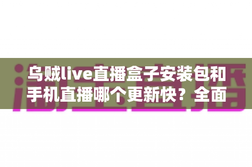 乌贼live直播盒子安装包和手机直播哪个更新快？全面解析两大版本更新速度与使用差异
