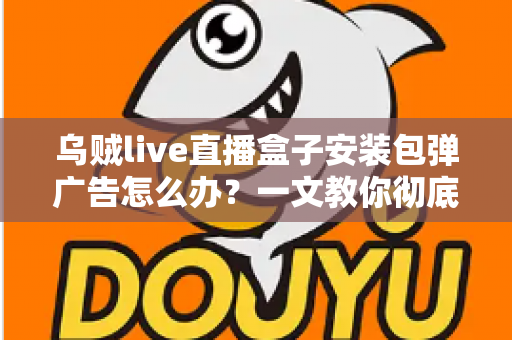 乌贼live直播盒子安装包弹广告怎么办？一文教你彻底告别烦人弹窗并守护手机安全