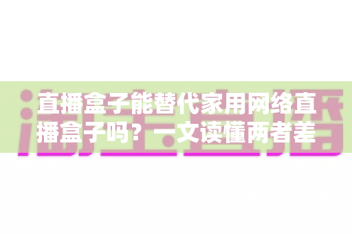 直播盒子能替代家用网络直播盒子吗?一文读懂两者差异与选购全攻略 直播盒子能替代家用网络直播盒子吗?一文读懂两者差异与选购全攻略