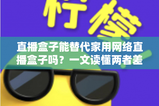直播盒子能替代家用网络直播盒子吗?一文读懂两者差异与选购全攻略 直播盒子能替代家用网络直播盒子吗?一文读懂两者差异与选购全攻略