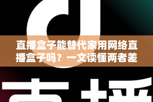 直播盒子能替代家用网络直播盒子吗?一文读懂两者差异与选购全攻略 直播盒子能替代家用网络直播盒子吗?一文读懂两者差异与选购全攻略