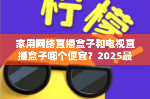 家用网络直播盒子和电视直播盒子哪个便宜?2025最新价格对比与省钱选购全指南 家用网络直播盒子和电视直播盒子哪个便宜?2025最新价格对比与省钱选购全指南