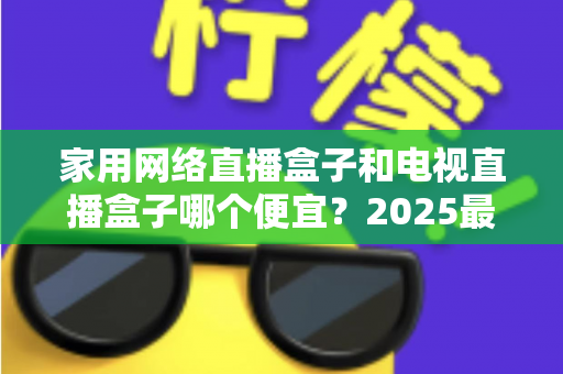 家用网络直播盒子和电视直播盒子哪个便宜?2025最新价格对比与省钱选购全指南 家用网络直播盒子和电视直播盒子哪个便宜?2025最新价格对比与省钱选购全指南
