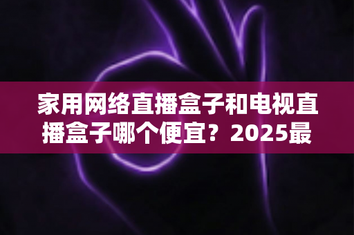 家用网络直播盒子和电视直播盒子哪个便宜?2025最新价格对比与省钱选购全指南 家用网络直播盒子和电视直播盒子哪个便宜?2025最新价格对比与省钱选购全指南