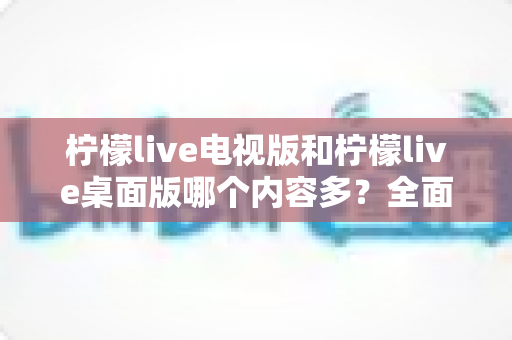 柠檬live电视版和柠檬live桌面版哪个内容多?全面对比一次看懂,选对版本不踩坑 柠檬live电视版和柠檬live桌面版哪个内容多?全面对比一次看懂,选对版本不踩坑
