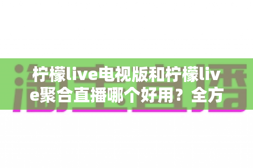 柠檬live电视版和柠檬live聚合直播哪个好用？全方位深度对比测评，帮你一次选对不踩坑