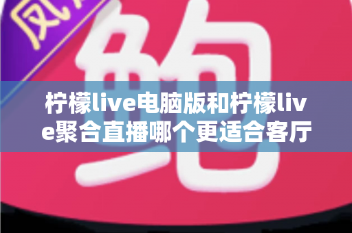 柠檬live电脑版和柠檬live聚合直播哪个更适合客厅？深度对比解析，帮你找到最佳大屏观影方案