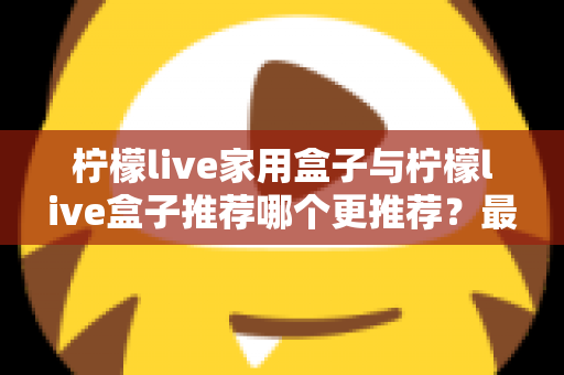 柠檬live家用盒子与柠檬live盒子推荐哪个更推荐?最全选购对比指南帮你一次看懂 柠檬live家用盒子与柠檬live盒子推荐哪个更推荐?最全选购对比指南帮你一次看懂
