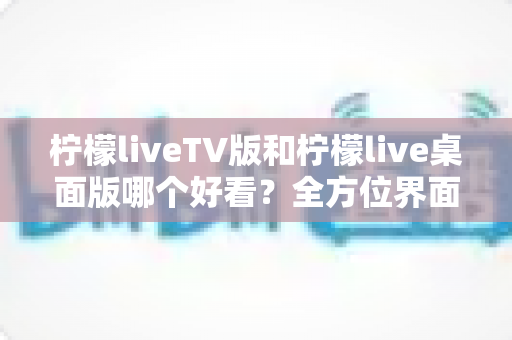 柠檬liveTV版和柠檬live桌面版哪个好看？全方位界面与体验深度对比解析