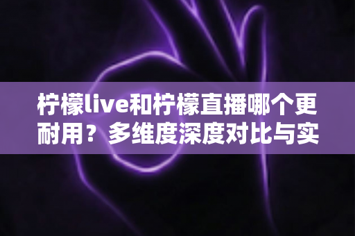 柠檬live和柠檬直播哪个更耐用?多维度深度对比与实用选择全指南 柠檬live和柠檬直播哪个更耐用?多维度深度对比与实用选择全指南