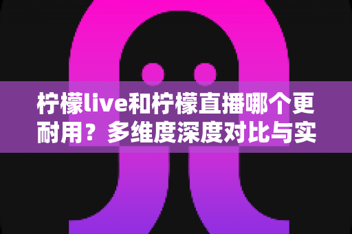 柠檬live和柠檬直播哪个更耐用？多维度深度对比与实用选择全指南