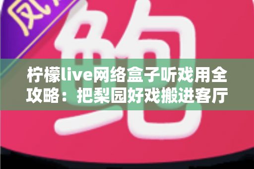 柠檬live网络盒子听戏用全攻略:把梨园好戏搬进客厅的智能听戏方案 柠檬live网络盒子听戏用全攻略:把梨园好戏搬进客厅的智能听戏方案