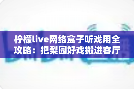 柠檬live网络盒子听戏用全攻略：把梨园好戏搬进客厅的智能听戏方案