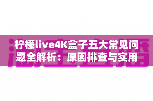 柠檬live4K盒子五大常见问题全解析：原因排查与实用解决方案一站式指南