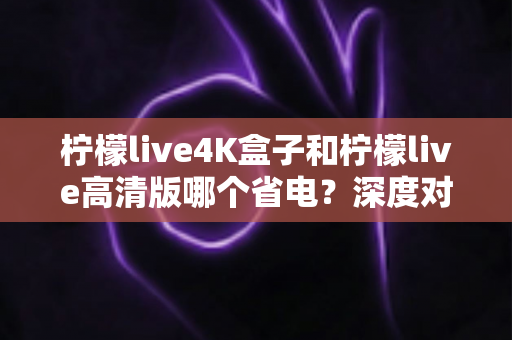 柠檬live4K盒子和柠檬live高清版哪个省电?深度对比分析与省电选购指南 柠檬live4K盒子和柠檬live高清版哪个省电?深度对比分析与省电选购指南