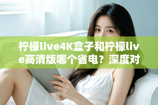 柠檬live4K盒子和柠檬live高清版哪个省电？深度对比分析与省电选购指南