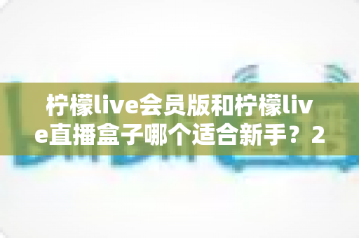 柠檬live会员版和柠檬live直播盒子哪个适合新手？2025最新新手选购指南与使用攻略