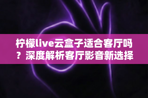 柠檬live云盒子适合客厅吗？深度解析客厅影音新选择的真实表现