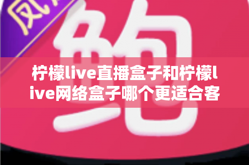 柠檬live直播盒子和柠檬live网络盒子哪个更适合客厅？2025年客厅电视盒子选购深度解析