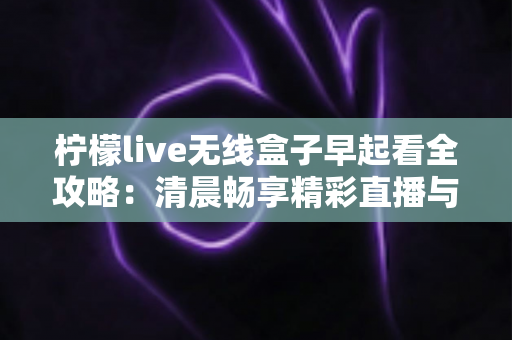 柠檬live无线盒子早起看全攻略:清晨畅享精彩直播与内容的一站式实用指南 柠檬live无线盒子早起看全攻略:清晨畅享精彩直播与内容的一站式实用指南