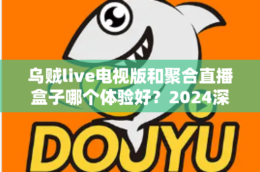 乌贼live电视版和聚合直播盒子哪个体验好？2024深度对比评测，帮你选出最适合的观赛利器