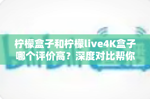 柠檬盒子和柠檬live4K盒子哪个评价高？深度对比帮你选出更值得入手的那一款