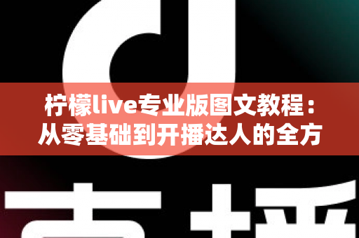 柠檬live专业版图文教程：从零基础到开播达人的全方位实战指南