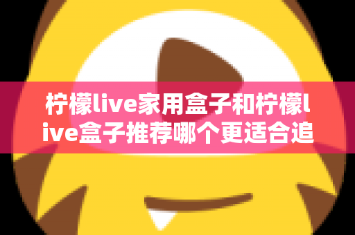 柠檬live家用盒子和柠檬live盒子推荐哪个更适合追剧？深度对比帮你选对追剧神器