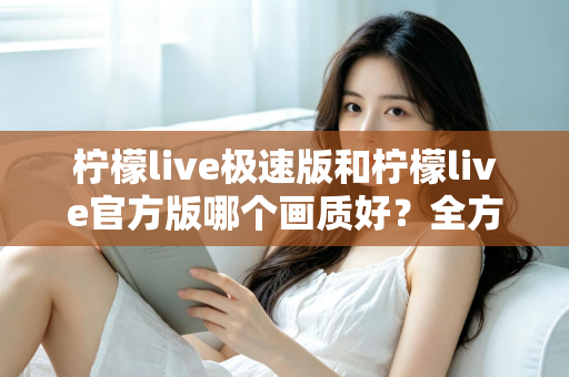 柠檬live极速版和柠檬live官方版哪个画质好？全方位画质对比与选购指南